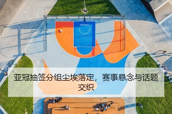 亚冠抽签分组尘埃落定，赛事悬念与话题交织