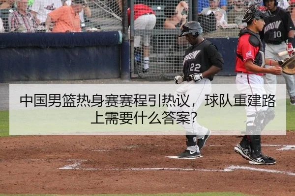 中国男篮热身赛赛程引热议，球队重建路上需要什么答案？